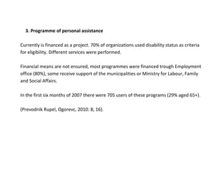 3. Programme of personal assistance

Currently is financed as a project. 70% of organizations used disability status as criteria
for eligibility. Different services were performed.

Financial means are not ensured, most programmes were financed trough Employment
office (80%), some receive support of the municipalities or Ministry for Labour, Family
and Social Affairs.

In the first six months of 2007 there were 705 users of these programs (29% aged 65+).

(Prevodnik Rupel, Ogorevc, 2010: 8, 16).
 