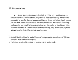 (b) Home social care


            A new service, developed in first half of 1990s. It is a social assistance
  service intended to improve the quality of life of older people living at home who
  are unable to care for themselves due to old age or illness and whose family cannot
  provide them with sufficient care. It was developed to cut the number of waiting
  applicants for old people’s homes and to improve the quality of life of those living
  at home. Home social care encompasses Homemaking , Help with basic daily tasks
  with personal hygiene, Maintaining social contacts


 An individual is eligible for up to 4 hours of care per day or a maximum of 20 hours
  per week in residential municipality.
 Evaluation for eligibility is done by local centre for social work.
 