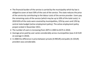  The financial burden of the service is carried by the municipality which by law is
  obliged to cover at least 50% of the cost of the service. The state reduces the price
  of the service by contributing to the labour costs of the service provider. Users pay
  the remaining costs of the service (which may be up to 50% of the total costs). In
  2010 65% of the costs were covered by municipalities, 22% by users and 13% by
  central state budget (active employment policy). The active employment policy
  project ended in November 2011.
 The number of users is increasing from 2875 in 2003 to 6575 in 2010.
 Average price paid by user varies considerably across municipalities (was 4.42 EUR
  on average in 2010).
 In 2008 the difference in price between private (4.99EUR) and public (4.15EUR)
  providers was considerable.
 