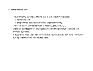 © Home medical care


   The community nursing and home care is carried out in two areas:
       o home care and
       o programmed heath education in a larger community.
   The needs tested service (as much as needed), provided 24/7.
   Organized as independent organizational unit within primary health care and
    provided by nurses.
   In 2009 there were 1.154.737 preventive and curative visits, 20% were community
    nursing and 80% home care related visits.
 