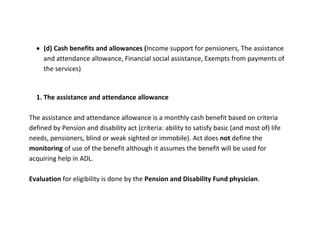  (d) Cash benefits and allowances (Income support for pensioners, The assistance
    and attendance allowance, Financial social assistance, Exempts from payments of
    the services)


  1. The assistance and attendance allowance

The assistance and attendance allowance is a monthly cash benefit based on criteria
defined by Pension and disability act (criteria: ability to satisfy basic (and most of) life
needs, pensioners, blind or weak sighted or immobile). Act does not define the
monitoring of use of the benefit although it assumes the benefit will be used for
acquiring help in ADL.

Evaluation for eligibility is done by the Pension and Disability Fund physician.
 
