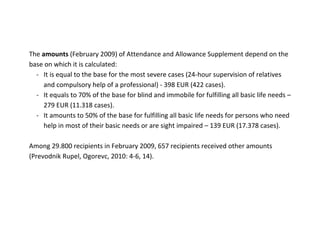 The amounts (February 2009) of Attendance and Allowance Supplement depend on the
base on which it is calculated:
  - It is equal to the base for the most severe cases (24-hour supervision of relatives
     and compulsory help of a professional) - 398 EUR (422 cases).
  - It equals to 70% of the base for blind and immobile for fulfilling all basic life needs –
     279 EUR (11.318 cases).
  - It amounts to 50% of the base for fulfilling all basic life needs for persons who need
     help in most of their basic needs or are sight impaired – 139 EUR (17.378 cases).

Among 29.800 recipients in February 2009, 657 recipients received other amounts
(Prevodnik Rupel, Ogorevc, 2010: 4-6, 14).
 