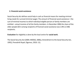 2. Financial social assistance

Social Security Act defines social help in cash as financial means for meeting minimal
living needs for survival (minimal wage). The amount of financial social assistance = the
sum of minimal incomes to which individual eligible person or family members are
entitled – actual incomes of all the family members. In December 2006 the share of the
older people (65+) among recipients of financial social assistance was 2.8% (1.548)
recipients.

Evaluation for eligibility is done by the local centre for social work.

The Social Security Act (2004; MDDSZ, 2006a; Amendment to the Social Security Act,
1992), Prevodnik Rupel, Ogorevc, 2010: 11).
 