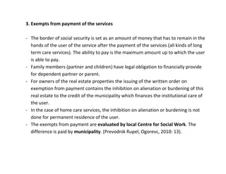 3. Exempts from payment of the services

- The border of social security is set as an amount of money that has to remain in the
  hands of the user of the service after the payment of the services (all kinds of long
  term care services). The ability to pay is the maximum amount up to which the user
  is able to pay.
- Family members (partner and children) have legal obligation to financially provide
  for dependent partner or parent.
- For owners of the real estate properties the issuing of the written order on
  exemption from payment contains the inhibition on alienation or burdening of this
  real estate to the credit of the municipality which finances the institutional care of
  the user.
- In the case of home care services, the inhibition on alienation or burdening is not
  done for permanent residence of the user.
- The exempts from payment are evaluated by local Centre for Social Work. The
  difference is paid by municipality. (Prevodnik Rupel, Ogorevc, 2010: 13).
 