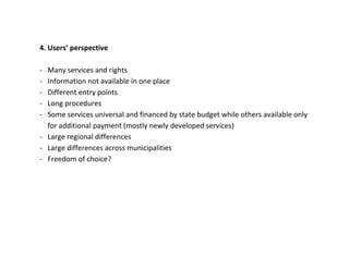 4. Users’ perspective

- Many services and rights
- Information not available in one place
- Different entry points
- Long procedures
- Some services universal and financed by state budget while others available only
  for additional payment (mostly newly developed services)
- Large regional differences
- Large differences across municipalities
- Freedom of choice?
 