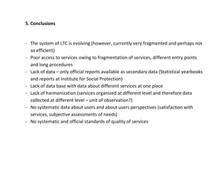5. Conclusions


- The system of LTC is evolving (however, currently very fragmented and perhaps not
  so efficient)
- Poor access to services owing to fragmentation of services, different entry points
  and long procedures
- Lack of data – only official reports available as secondary data (Statistical yearbooks
  and reports at Institute for Social Protection)
- Lack of data base with data about different services at one place
- Lack of harmonization (services organized at different level and therefore data
  collected at different level – unit of observation?)
- No systematic data about users and about users perspectives (satisfaction with
  services, subjective assessments of needs)
- No systematic and official standards of quality of services
 
