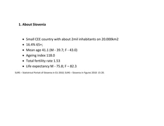 1. About Slovenia


          Small CEE country with about 2mil inhabitants on 20.000km2
          16.4% 65+;
          Mean age 41.1 (M - 39.7; F - 43.0)
          Ageing index 118.0
          Total fertility rate 1.53
          Life expectancy M - 75.8; F – 82.3
SURS – Statistrical Portait of Slovenia in EU 2010; SURS – Slovenia in Figures 2010: 15-20.
 