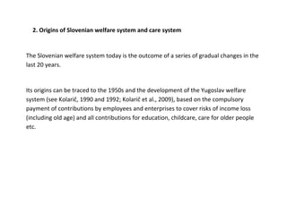 2. Origins of Slovenian welfare system and care system


The Slovenian welfare system today is the outcome of a series of gradual changes in the
last 20 years.


Its origins can be traced to the 1950s and the development of the Yugoslav welfare
system (see Kolarič, 1990 and 1992; Kolarič et al., 2009), based on the compulsory
payment of contributions by employees and enterprises to cover risks of income loss
(including old age) and all contributions for education, childcare, care for older people
etc.
 