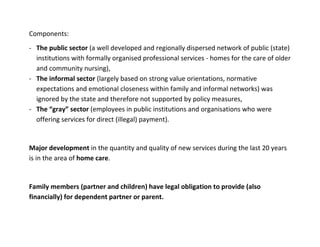 Components:
- The public sector (a well developed and regionally dispersed network of public (state)
  institutions with formally organised professional services - homes for the care of older
  and community nursing),
- The informal sector (largely based on strong value orientations, normative
  expectations and emotional closeness within family and informal networks) was
  ignored by the state and therefore not supported by policy measures,
- The “gray” sector (employees in public institutions and organisations who were
  offering services for direct (illegal) payment).


Major development in the quantity and quality of new services during the last 20 years
is in the area of home care.


Family members (partner and children) have legal obligation to provide (also
financially) for dependent partner or parent.
 