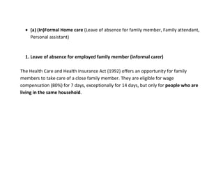 (a) (In)Formal Home care (Leave of absence for family member, Family attendant,
    Personal assistant)


  1. Leave of absence for employed family member (informal carer)

The Health Care and Health Insurance Act (1992) offers an opportunity for family
members to take care of a close family member. They are eligible for wage
compensation (80%) for 7 days, exceptionally for 14 days, but only for people who are
living in the same household.
 