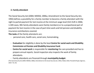 2. Family attendant

The Social Security Act (2004; MDDSZ, 2006a; Amendment to the Social Security Act,
1992) defines a possibility for a family member to become a family attendant with the
right to partial payment for lost income at the minimum wage level (521 EUR in 2006;
1.349 cases, 981 family attendants were family members) or to a proportional part of
payment for lost income in the case of part-time work and full pension and disability
insurance contributions covered.
The tasks of the family attendants are:
   - personal care, health care, social care, homemaking.

   - Evaluation for eligibility is done by the local Centre for social work and Disability
     Commission at Pension and Disability Insurance Fund.
   - Centre for social work is responsible for monitoring the care provided and has to
     prepare annual reports. Social inspection also inspects the work of family
     attendants.
   - Family attendants are financed through municipality budget.
(The Social Security Act (2004; MDDSZ, 2006a; Amendment to the Social Security Act, 1992), Hlebec 2010, Prevodnik Rupel, Ogorevc,
2010: 7-8, 14).
 