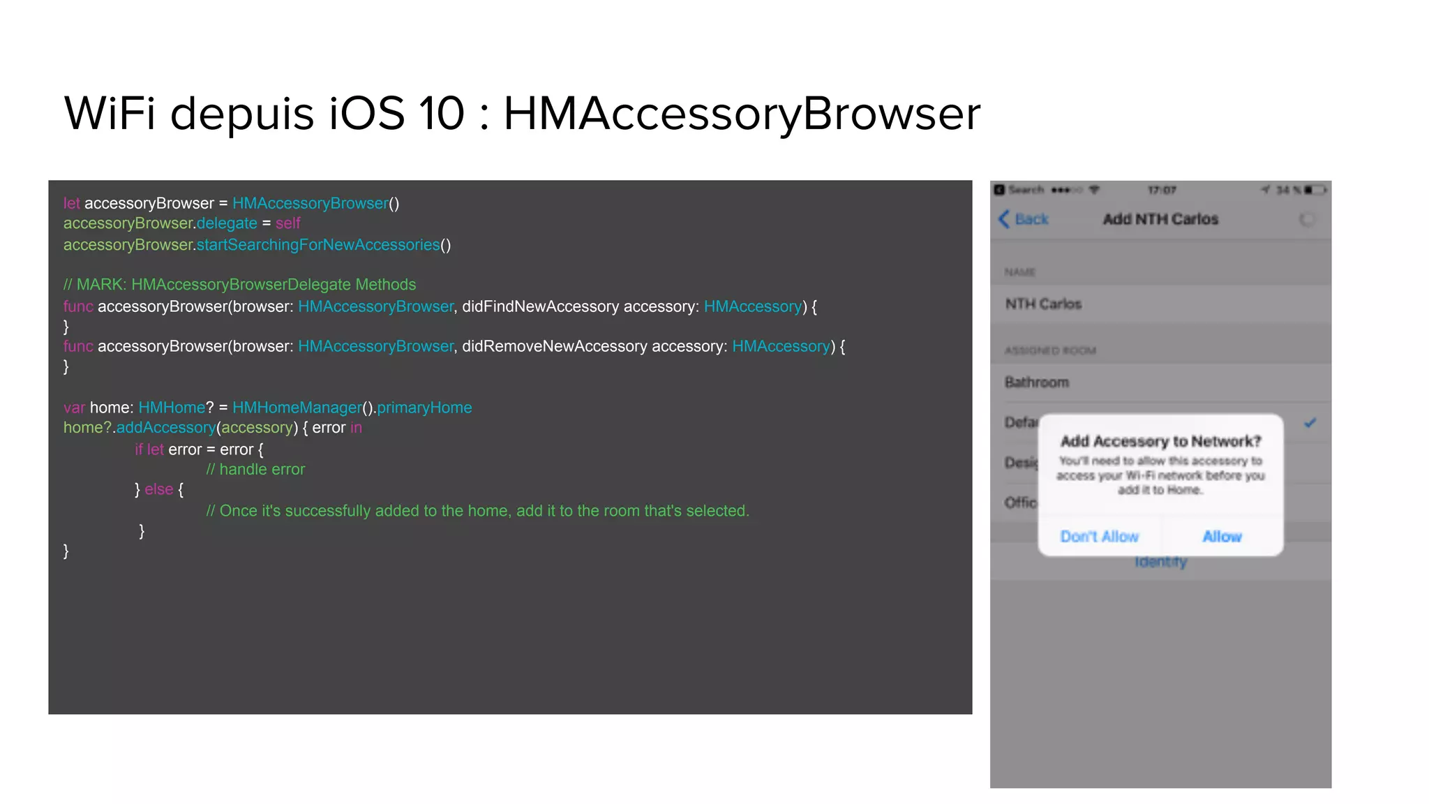 WiFi depuis iOS 10 : HMAccessoryBrowser
let accessoryBrowser = HMAccessoryBrowser()
accessoryBrowser.delegate = self
accessoryBrowser.startSearchingForNewAccessories()
// MARK: HMAccessoryBrowserDelegate Methods
func accessoryBrowser(browser: HMAccessoryBrowser, didFindNewAccessory accessory: HMAccessory) {
}
func accessoryBrowser(browser: HMAccessoryBrowser, didRemoveNewAccessory accessory: HMAccessory) {
}
var home: HMHome? = HMHomeManager().primaryHome
home?.addAccessory(accessory) { error in
if let error = error {
// handle error
} else {
// Once it's successfully added to the home, add it to the room that's selected.
}
}
 