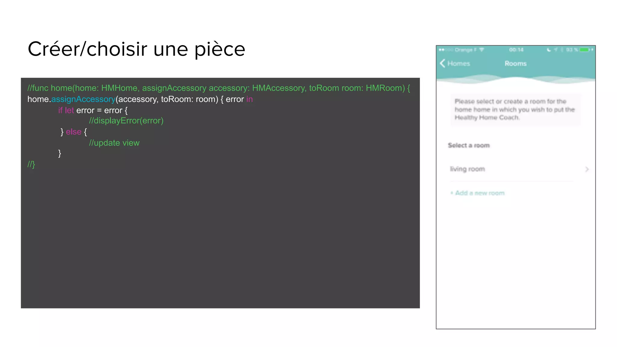 Créer/choisir une pièce
//func home(home: HMHome, assignAccessory accessory: HMAccessory, toRoom room: HMRoom) {
home.assignAccessory(accessory, toRoom: room) { error in
if let error = error {
//displayError(error)
} else {
//update view
}
//}
 