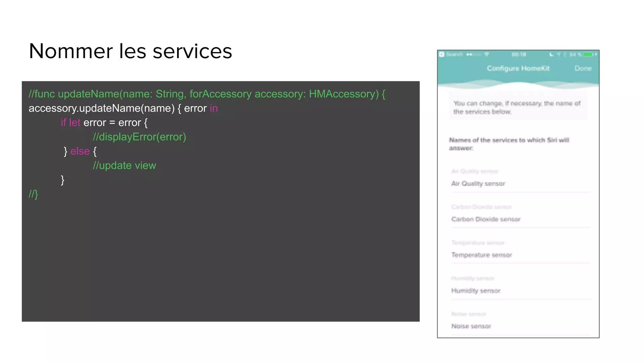 Nommer les services
//func updateName(name: String, forAccessory accessory: HMAccessory) {
accessory.updateName(name) { error in
if let error = error {
//displayError(error)
} else {
//update view
}
//}
 
