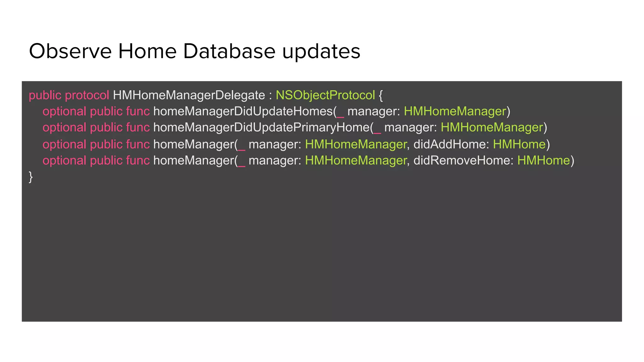 Observe Home Database updates
public protocol HMHomeManagerDelegate : NSObjectProtocol {
optional public func homeManagerDidUpdateHomes(_ manager: HMHomeManager)
optional public func homeManagerDidUpdatePrimaryHome(_ manager: HMHomeManager)
optional public func homeManager(_ manager: HMHomeManager, didAddHome: HMHome)
optional public func homeManager(_ manager: HMHomeManager, didRemoveHome: HMHome)
}
 