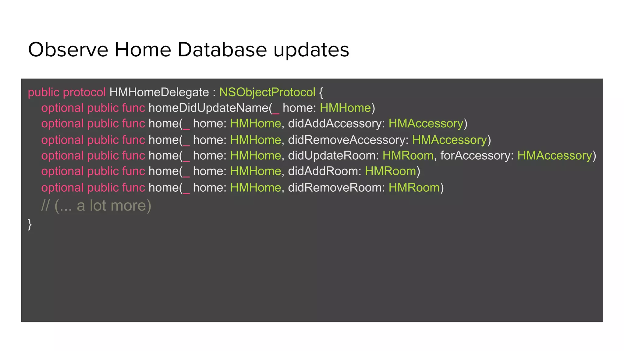 Observe Home Database updates
public protocol HMHomeDelegate : NSObjectProtocol {
optional public func homeDidUpdateName(_ home: HMHome)
optional public func home(_ home: HMHome, didAddAccessory: HMAccessory)
optional public func home(_ home: HMHome, didRemoveAccessory: HMAccessory)
optional public func home(_ home: HMHome, didUpdateRoom: HMRoom, forAccessory: HMAccessory)
optional public func home(_ home: HMHome, didAddRoom: HMRoom)
optional public func home(_ home: HMHome, didRemoveRoom: HMRoom)
// (... a lot more)
}
 