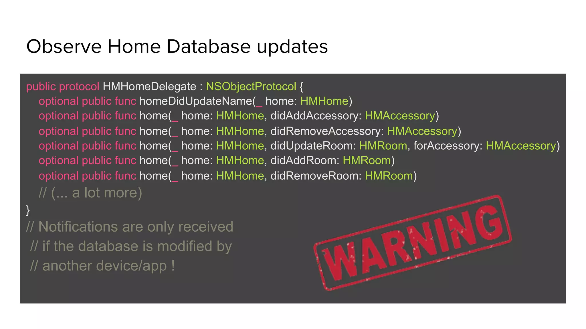 Observe Home Database updates
public protocol HMHomeDelegate : NSObjectProtocol {
optional public func homeDidUpdateName(_ home: HMHome)
optional public func home(_ home: HMHome, didAddAccessory: HMAccessory)
optional public func home(_ home: HMHome, didRemoveAccessory: HMAccessory)
optional public func home(_ home: HMHome, didUpdateRoom: HMRoom, forAccessory: HMAccessory)
optional public func home(_ home: HMHome, didAddRoom: HMRoom)
optional public func home(_ home: HMHome, didRemoveRoom: HMRoom)
// (... a lot more)
}
// Notifications are only received
// if the database is modified by
// another device/app !
 