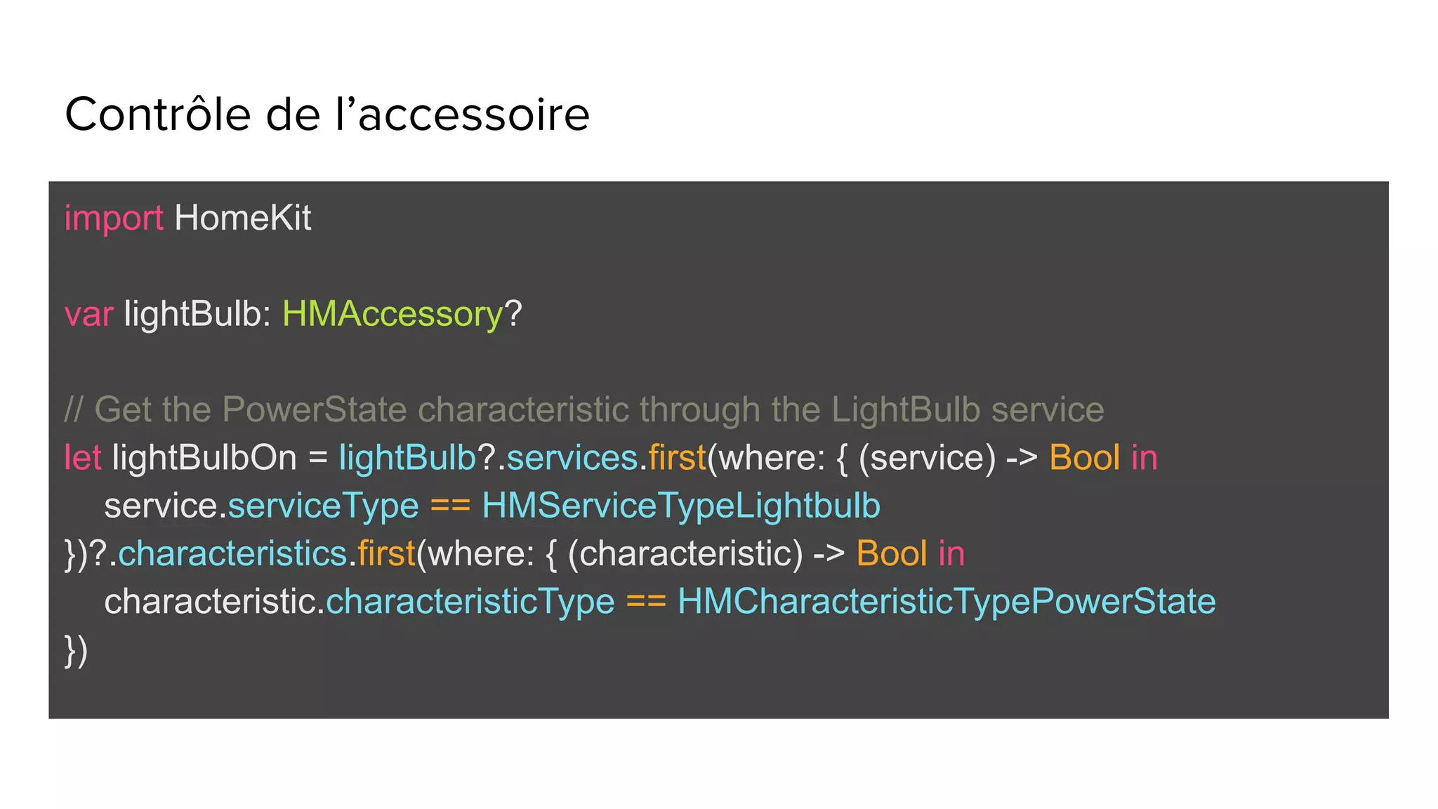 Contrôle de l’accessoire
import HomeKit
var lightBulb: HMAccessory?
// Get the PowerState characteristic through the LightBulb service
let lightBulbOn = lightBulb?.services.first(where: { (service) -> Bool in
service.serviceType == HMServiceTypeLightbulb
})?.characteristics.first(where: { (characteristic) -> Bool in
characteristic.characteristicType == HMCharacteristicTypePowerState
})
 