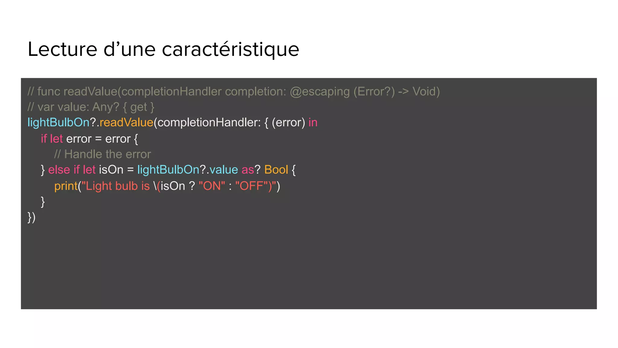 Lecture d’une caractéristique
// func readValue(completionHandler completion: @escaping (Error?) -> Void)
// var value: Any? { get }
lightBulbOn?.readValue(completionHandler: { (error) in
if let error = error {
// Handle the error
} else if let isOn = lightBulbOn?.value as? Bool {
print("Light bulb is (isOn ? "ON" : "OFF")")
}
})
 