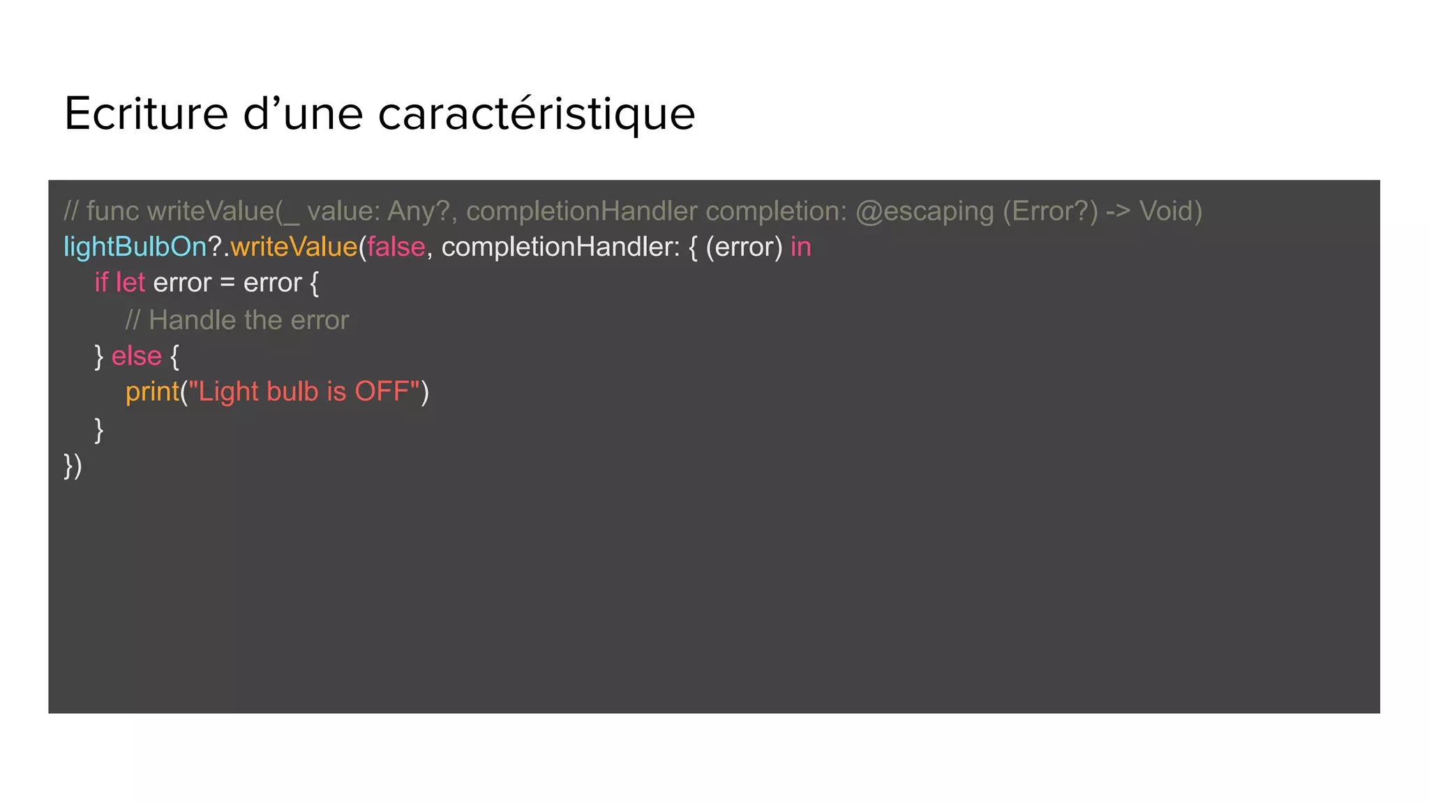 Ecriture d’une caractéristique
// func writeValue(_ value: Any?, completionHandler completion: @escaping (Error?) -> Void)
lightBulbOn?.writeValue(false, completionHandler: { (error) in
if let error = error {
// Handle the error
} else {
print("Light bulb is OFF")
}
})
 