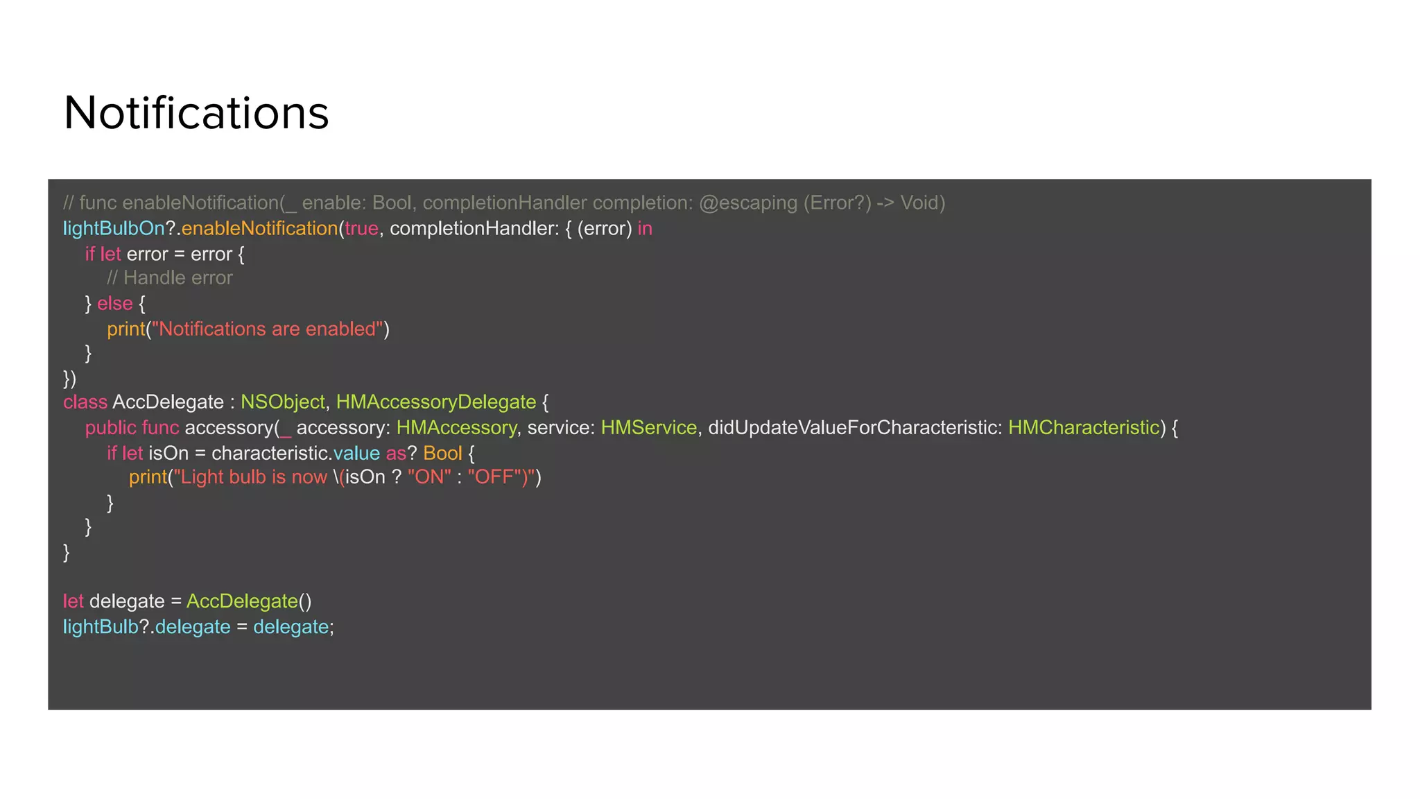 Notifications
// func enableNotification(_ enable: Bool, completionHandler completion: @escaping (Error?) -> Void)
lightBulbOn?.enableNotification(true, completionHandler: { (error) in
if let error = error {
// Handle error
} else {
print("Notifications are enabled")
}
})
class AccDelegate : NSObject, HMAccessoryDelegate {
public func accessory(_ accessory: HMAccessory, service: HMService, didUpdateValueForCharacteristic: HMCharacteristic) {
if let isOn = characteristic.value as? Bool {
print("Light bulb is now (isOn ? "ON" : "OFF")")
}
}
}
let delegate = AccDelegate()
lightBulb?.delegate = delegate;
 