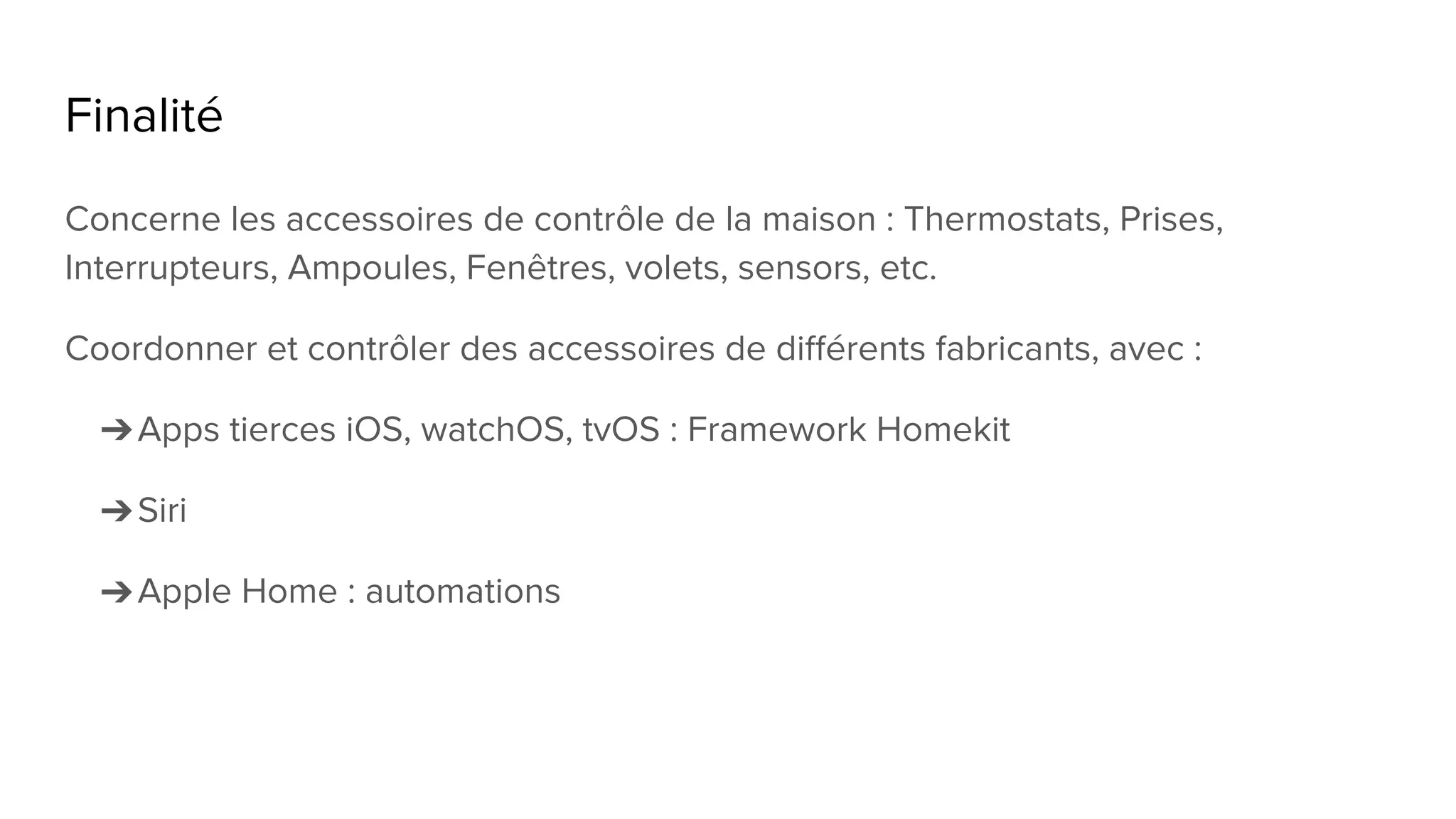 Finalité
Concerne les accessoires de contrôle de la maison : Thermostats, Prises,
Interrupteurs, Ampoules, Fenêtres, volets, sensors, etc.
Coordonner et contrôler des accessoires de différents fabricants, avec :
➔Apps tierces iOS, watchOS, tvOS : Framework Homekit
➔Siri
➔Apple Home : automations
 