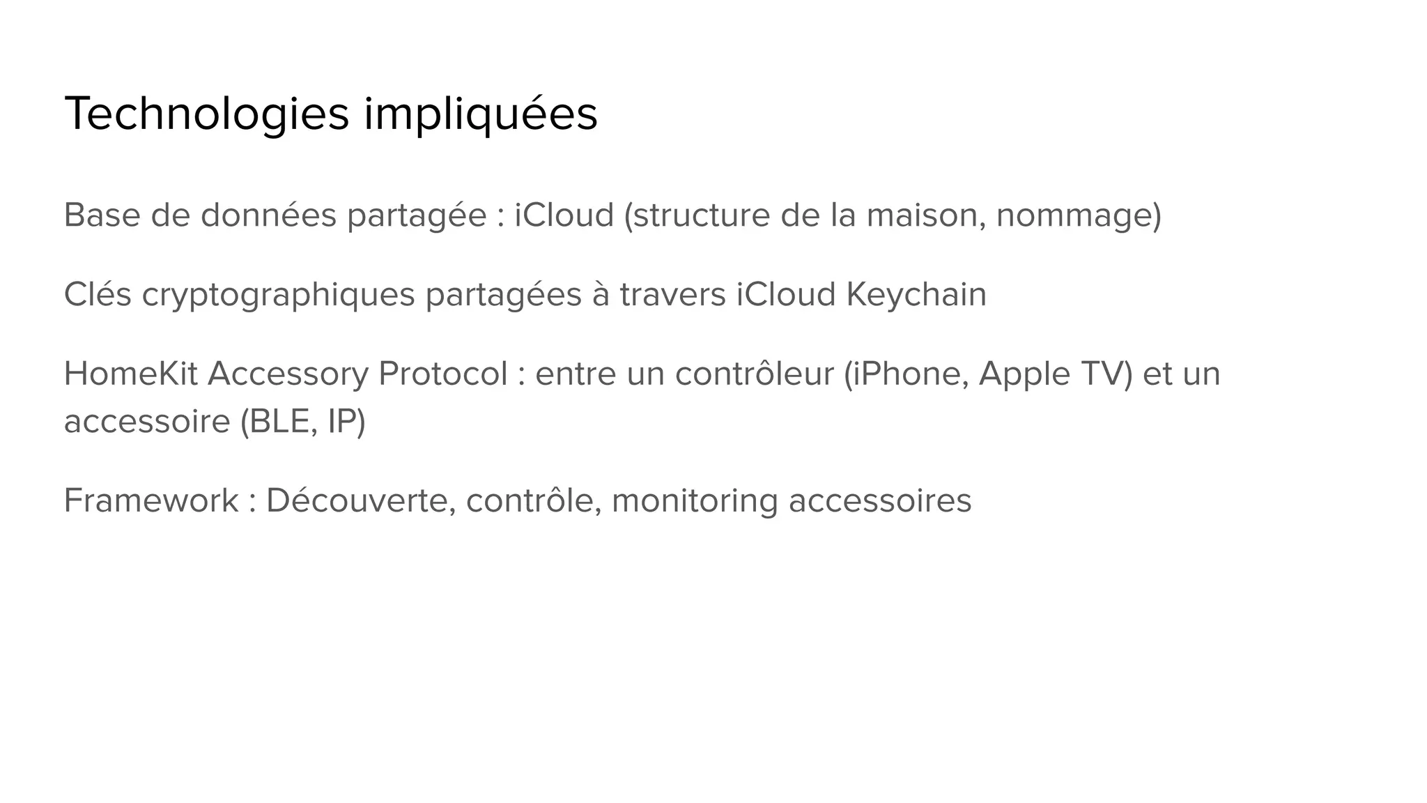 Technologies impliquées
Base de données partagée : iCloud (structure de la maison, nommage)
Clés cryptographiques partagées à travers iCloud Keychain
HomeKit Accessory Protocol : entre un contrôleur (iPhone, Apple TV) et un
accessoire (BLE, IP)
Framework : Découverte, contrôle, monitoring accessoires
 