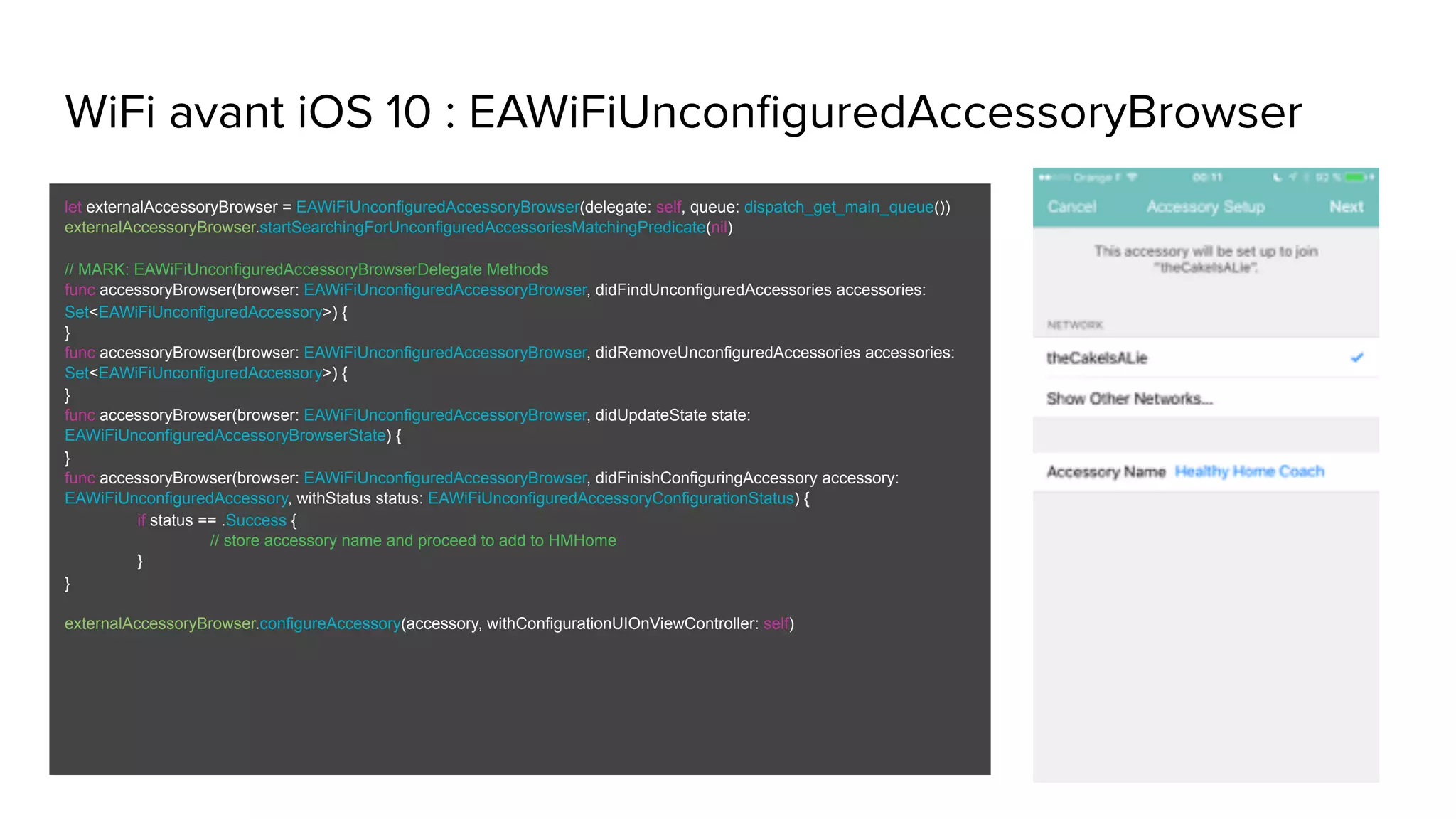 WiFi avant iOS 10 : EAWiFiUnconfiguredAccessoryBrowser
let externalAccessoryBrowser = EAWiFiUnconfiguredAccessoryBrowser(delegate: self, queue: dispatch_get_main_queue())
externalAccessoryBrowser.startSearchingForUnconfiguredAccessoriesMatchingPredicate(nil)
// MARK: EAWiFiUnconfiguredAccessoryBrowserDelegate Methods
func accessoryBrowser(browser: EAWiFiUnconfiguredAccessoryBrowser, didFindUnconfiguredAccessories accessories:
Set<EAWiFiUnconfiguredAccessory>) {
}
func accessoryBrowser(browser: EAWiFiUnconfiguredAccessoryBrowser, didRemoveUnconfiguredAccessories accessories:
Set<EAWiFiUnconfiguredAccessory>) {
}
func accessoryBrowser(browser: EAWiFiUnconfiguredAccessoryBrowser, didUpdateState state:
EAWiFiUnconfiguredAccessoryBrowserState) {
}
func accessoryBrowser(browser: EAWiFiUnconfiguredAccessoryBrowser, didFinishConfiguringAccessory accessory:
EAWiFiUnconfiguredAccessory, withStatus status: EAWiFiUnconfiguredAccessoryConfigurationStatus) {
if status == .Success {
// store accessory name and proceed to add to HMHome
}
}
externalAccessoryBrowser.configureAccessory(accessory, withConfigurationUIOnViewController: self)
 