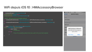 WiFi depuis iOS 10 : HMAccessoryBrowser
let accessoryBrowser = HMAccessoryBrowser()
accessoryBrowser.delegate = self
accessoryBrowser.startSearchingForNewAccessories()
// MARK: HMAccessoryBrowserDelegate Methods
func accessoryBrowser(browser: HMAccessoryBrowser, didFindNewAccessory accessory: HMAccessory) {
}
func accessoryBrowser(browser: HMAccessoryBrowser, didRemoveNewAccessory accessory: HMAccessory) {
}
var home: HMHome? = HMHomeManager().primaryHome
home?.addAccessory(accessory) { error in
if let error = error {
// handle error
} else {
// Once it's successfully added to the home, add it to the room that's selected.
}
}
 