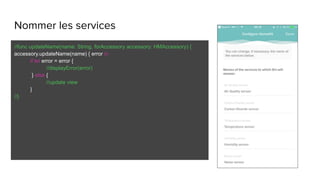 Nommer les services
//func updateName(name: String, forAccessory accessory: HMAccessory) {
accessory.updateName(name) { error in
if let error = error {
//displayError(error)
} else {
//update view
}
//}
 