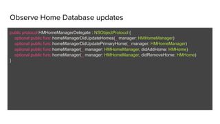 Observe Home Database updates
public protocol HMHomeManagerDelegate : NSObjectProtocol {
optional public func homeManagerDidUpdateHomes(_ manager: HMHomeManager)
optional public func homeManagerDidUpdatePrimaryHome(_ manager: HMHomeManager)
optional public func homeManager(_ manager: HMHomeManager, didAddHome: HMHome)
optional public func homeManager(_ manager: HMHomeManager, didRemoveHome: HMHome)
}
 