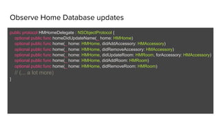 Observe Home Database updates
public protocol HMHomeDelegate : NSObjectProtocol {
optional public func homeDidUpdateName(_ home: HMHome)
optional public func home(_ home: HMHome, didAddAccessory: HMAccessory)
optional public func home(_ home: HMHome, didRemoveAccessory: HMAccessory)
optional public func home(_ home: HMHome, didUpdateRoom: HMRoom, forAccessory: HMAccessory)
optional public func home(_ home: HMHome, didAddRoom: HMRoom)
optional public func home(_ home: HMHome, didRemoveRoom: HMRoom)
// (... a lot more)
}
 