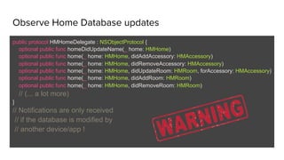 Observe Home Database updates
public protocol HMHomeDelegate : NSObjectProtocol {
optional public func homeDidUpdateName(_ home: HMHome)
optional public func home(_ home: HMHome, didAddAccessory: HMAccessory)
optional public func home(_ home: HMHome, didRemoveAccessory: HMAccessory)
optional public func home(_ home: HMHome, didUpdateRoom: HMRoom, forAccessory: HMAccessory)
optional public func home(_ home: HMHome, didAddRoom: HMRoom)
optional public func home(_ home: HMHome, didRemoveRoom: HMRoom)
// (... a lot more)
}
// Notifications are only received
// if the database is modified by
// another device/app !
 