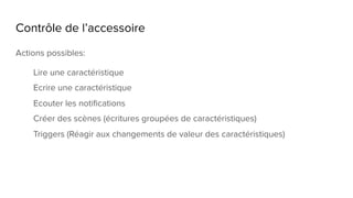 Contrôle de l’accessoire
Actions possibles:
Lire une caractéristique
Ecrire une caractéristique
Ecouter les notifications
Créer des scènes (écritures groupées de caractéristiques)
Triggers (Réagir aux changements de valeur des caractéristiques)
 