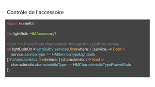 Contrôle de l’accessoire
import HomeKit
var lightBulb: HMAccessory?
// Get the PowerState characteristic through the LightBulb service
let lightBulbOn = lightBulb?.services.first(where: { (service) -> Bool in
service.serviceType == HMServiceTypeLightbulb
})?.characteristics.first(where: { (characteristic) -> Bool in
characteristic.characteristicType == HMCharacteristicTypePowerState
})
 