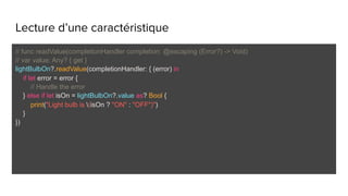Lecture d’une caractéristique
// func readValue(completionHandler completion: @escaping (Error?) -> Void)
// var value: Any? { get }
lightBulbOn?.readValue(completionHandler: { (error) in
if let error = error {
// Handle the error
} else if let isOn = lightBulbOn?.value as? Bool {
print("Light bulb is (isOn ? "ON" : "OFF")")
}
})
 