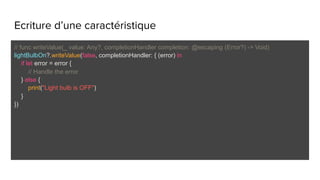 Ecriture d’une caractéristique
// func writeValue(_ value: Any?, completionHandler completion: @escaping (Error?) -> Void)
lightBulbOn?.writeValue(false, completionHandler: { (error) in
if let error = error {
// Handle the error
} else {
print("Light bulb is OFF")
}
})
 
