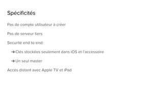 Spécificités
Pas de compte utilisateur à créer
Pas de serveur tiers
Securité end to end:
➔Clés stockées seulement dans iOS et l’accessoire
➔Un seul master
Accès distant avec Apple TV et iPad
 