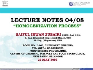 LECTURE NOTES 04/08 “HOMOGENIZATION PROCESS” SAIFUL IRWAN ZUBAIRI   PMIFT, Grad B.E.M.   B. Eng. (Chemical-Bioprocess) (Hons.), UTM M. Eng. (Bioprocess), UTM ROOM NO.: 2166, CHEMISTRY BUILDING, TEL. (OFF.): 03-89215828, FOOD SCIENCE PROGRAMME, CENTRE OF CHEMICAL SCIENCES AND FOOD TECHNOLOGY,  UKM BANGI, SELANGOR 28 MAY 2008  