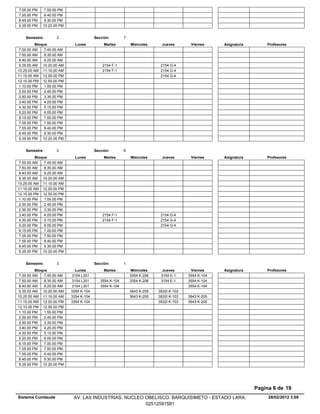 7.05.00 PM    7.50.00 PM
7.55.00 PM    8.40.00 PM
8.45.00 PM    9.30.00 PM
9.35.00 PM   10.20.00 PM


    Semestre:        2                   Sección:        7
          Bloque              Lunes           Martes         Miercoles      Jueves       Viernes     Asignatura       Profesores
 7.00.00 AM    7.45.00 AM
 7.50.00 AM    8.35.00 AM
 8.40.00 AM    9.25.00 AM
 9.35.00 AM 10.20.00 AM                      2154 F-1                      2154 G-4
10.25.00 AM 11.10.00 AM                      2154 F-1                      2154 G-4
11.15.00 AM 12.00.00 PM                                                    2154 G-4
12.10.00 PM 12.55.00 PM
 1.10.00 PM    1.55.00 PM
 2.00.00 PM    2.45.00 PM
 2.50.00 PM    3.35.00 PM
 3.40.00 PM    4.25.00 PM
 4.30.00 PM    5.15.00 PM
 5.20.00 PM    6.05.00 PM
 6.15.00 PM    7.00.00 PM
 7.05.00 PM    7.50.00 PM
 7.55.00 PM    8.40.00 PM
 8.45.00 PM    9.30.00 PM
 9.35.00 PM 10.20.00 PM


    Semestre:        2                   Sección:        8
          Bloque              Lunes           Martes         Miercoles      Jueves       Viernes     Asignatura       Profesores
 7.00.00 AM    7.45.00 AM
 7.50.00 AM    8.35.00 AM
 8.40.00 AM    9.25.00 AM
 9.35.00 AM 10.20.00 AM
10.25.00 AM 11.10.00 AM
11.15.00 AM 12.00.00 PM
12.10.00 PM 12.55.00 PM
 1.10.00 PM    1.55.00 PM
 2.00.00 PM    2.45.00 PM
 2.50.00 PM    3.35.00 PM
 3.40.00 PM    4.25.00 PM                    2154 F-1                      2154 G-4
 4.30.00 PM    5.15.00 PM                    2154 F-1                      2154 G-4
 5.20.00 PM    6.05.00 PM                                                  2154 G-4
 6.15.00 PM    7.00.00 PM
 7.05.00 PM    7.50.00 PM
 7.55.00 PM    8.40.00 PM
 8.45.00 PM    9.30.00 PM
 9.35.00 PM 10.20.00 PM


    Semestre:        3                   Sección:        1
          Bloque              Lunes           Martes          Miercoles     Jueves       Viernes     Asignatura       Profesores
 7.00.00 AM    7.45.00 AM   3154 L301                        3354 K-206    3154 E-1     3554 K-104
 7.50.00 AM    8.35.00 AM   3154 L301       3554 K-104       3354 K-206    3154 E-1     3554 K-104
 8.40.00 AM    9.25.00 AM   3154 L301       3554 K-104                                  3554 K-104
 9.35.00 AM 10.20.00 AM     3354 K-104                       3643 K-205   3932I K-103
10.25.00 AM 11.10.00 AM     3354 K-104                       3643 K-205   3932I K-103   3643 K-205
11.15.00 AM 12.00.00 PM     3354 K-104                                    3932I K-103   3643 K-205
12.10.00 PM 12.55.00 PM
 1.10.00 PM    1.55.00 PM
 2.00.00 PM    2.45.00 PM
 2.50.00 PM    3.35.00 PM
 3.40.00 PM    4.25.00 PM
 4.30.00 PM    5.15.00 PM
 5.20.00 PM    6.05.00 PM
 6.15.00 PM    7.00.00 PM
 7.05.00 PM    7.50.00 PM
 7.55.00 PM    8.40.00 PM
 8.45.00 PM    9.30.00 PM
 9.35.00 PM 10.20.00 PM




                                                                                                                  Pagina 6 de 19
Sistema Cumlaude             AV. LAS INDUSTRIAS. NUCLEO OBELISCO. BARQUISIMETO - ESTADO LARA.                          28/02/2012 3.09
                                                        02512591581
 