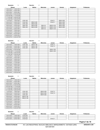 Semestre:        3                   Sección:        2
          Bloque              Lunes           Martes         Miercoles      Jueves       Viernes     Asignatura       Profesores
 7.00.00 AM    7.45.00 AM
 7.50.00 AM    8.35.00 AM
 8.40.00 AM    9.25.00 AM
 9.35.00 AM 10.20.00 AM
10.25.00 AM 11.10.00 AM
11.15.00 AM 12.00.00 PM
12.10.00 PM 12.55.00 PM
 1.10.00 PM    1.55.00 PM   3154 L301                                      3154 E-1     3554 K-202
 2.00.00 PM    2.45.00 PM   3154 L301       3554 K-202                     3154 E-1     3554 K-202
 2.50.00 PM    3.35.00 PM   3154 L301       3554 K-202                                  3554 K-202
 3.40.00 PM    4.25.00 PM   3354 L301       3643 K-205       3354 G-3     3932I K-103   3643 K-205
 4.30.00 PM    5.15.00 PM   3354 L301       3643 K-205       3354 G-3     3932I K-103   3643 K-205
 5.20.00 PM    6.05.00 PM                                    3354 G-3     3932I K-103
 6.15.00 PM    7.00.00 PM
 7.05.00 PM    7.50.00 PM
 7.55.00 PM    8.40.00 PM
 8.45.00 PM    9.30.00 PM
 9.35.00 PM 10.20.00 PM


    Semestre:        3                   Sección:        3
          Bloque              Lunes           Martes         Miercoles      Jueves       Viernes     Asignatura       Profesores
 7.00.00 AM    7.45.00 AM   3154 L301       3354 K-109                     3154 F-3
 7.50.00 AM    8.35.00 AM   3154 L301       3354 K-109                     3154 F-3
 8.40.00 AM    9.25.00 AM   3154 L301       3354 K-109
 9.35.00 AM 10.20.00 AM                                                   3354 K-109
10.25.00 AM 11.10.00 AM                                                   3354 K-109
11.15.00 AM 12.00.00 PM
12.10.00 PM 12.55.00 PM
 1.10.00 PM    1.55.00 PM
 2.00.00 PM    2.45.00 PM
 2.50.00 PM    3.35.00 PM
 3.40.00 PM    4.25.00 PM
 4.30.00 PM    5.15.00 PM
 5.20.00 PM    6.05.00 PM
 6.15.00 PM    7.00.00 PM
 7.05.00 PM    7.50.00 PM
 7.55.00 PM    8.40.00 PM
 8.45.00 PM    9.30.00 PM
 9.35.00 PM 10.20.00 PM


    Semestre:        3                   Sección:        4
          Bloque              Lunes           Martes         Miercoles      Jueves       Viernes     Asignatura       Profesores
 7.00.00 AM    7.45.00 AM
 7.50.00 AM    8.35.00 AM
 8.40.00 AM    9.25.00 AM
 9.35.00 AM 10.20.00 AM
10.25.00 AM 11.10.00 AM
11.15.00 AM 12.00.00 PM
12.10.00 PM 12.55.00 PM
 1.10.00 PM    1.55.00 PM   3154 L301                        3554 K-202    3154 F-3
 2.00.00 PM    2.45.00 PM   3154 L301                        3554 K-202    3154 F-3
 2.50.00 PM    3.35.00 PM   3154 L301                        3554 K-202
 3.40.00 PM    4.25.00 PM   3554 K-109
 4.30.00 PM    5.15.00 PM   3554 K-109
 5.20.00 PM    6.05.00 PM
 6.15.00 PM    7.00.00 PM
 7.05.00 PM    7.50.00 PM
 7.55.00 PM    8.40.00 PM
 8.45.00 PM    9.30.00 PM
 9.35.00 PM 10.20.00 PM


    Semestre:        3                   Sección:        5
         Bloque               Lunes           Martes         Miercoles      Jueves       Viernes     Asignatura       Profesores
7.00.00 AM    7.45.00 AM    3154 Pen1
7.50.00 AM    8.35.00 AM    3154 Pen1
8.40.00 AM    9.25.00 AM    3154 Pen1                                      3154 E-1

                                                                                                                  Pagina 7 de 19
Sistema Cumlaude             AV. LAS INDUSTRIAS. NUCLEO OBELISCO. BARQUISIMETO - ESTADO LARA.                          28/02/2012 3.09
                                                        02512591581
 