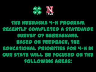 The Nebraska 4-H Program
recently completed a statewide
     survey of Nebraskans.
     Based on feedback, the
educational priorities for 4-H in
our state will be focused on the
        following areas:
 
