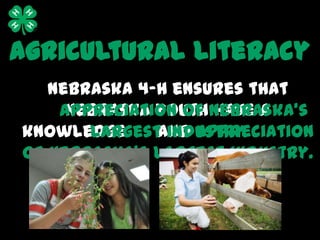 Agricultural Literacy
   Nebraska 4-H ensures that
     Nebraska youth have a
    appreciation of Nebraska’s
knowledge     and appreciation
       largest industry
of Nebraska’s largest industry.
 