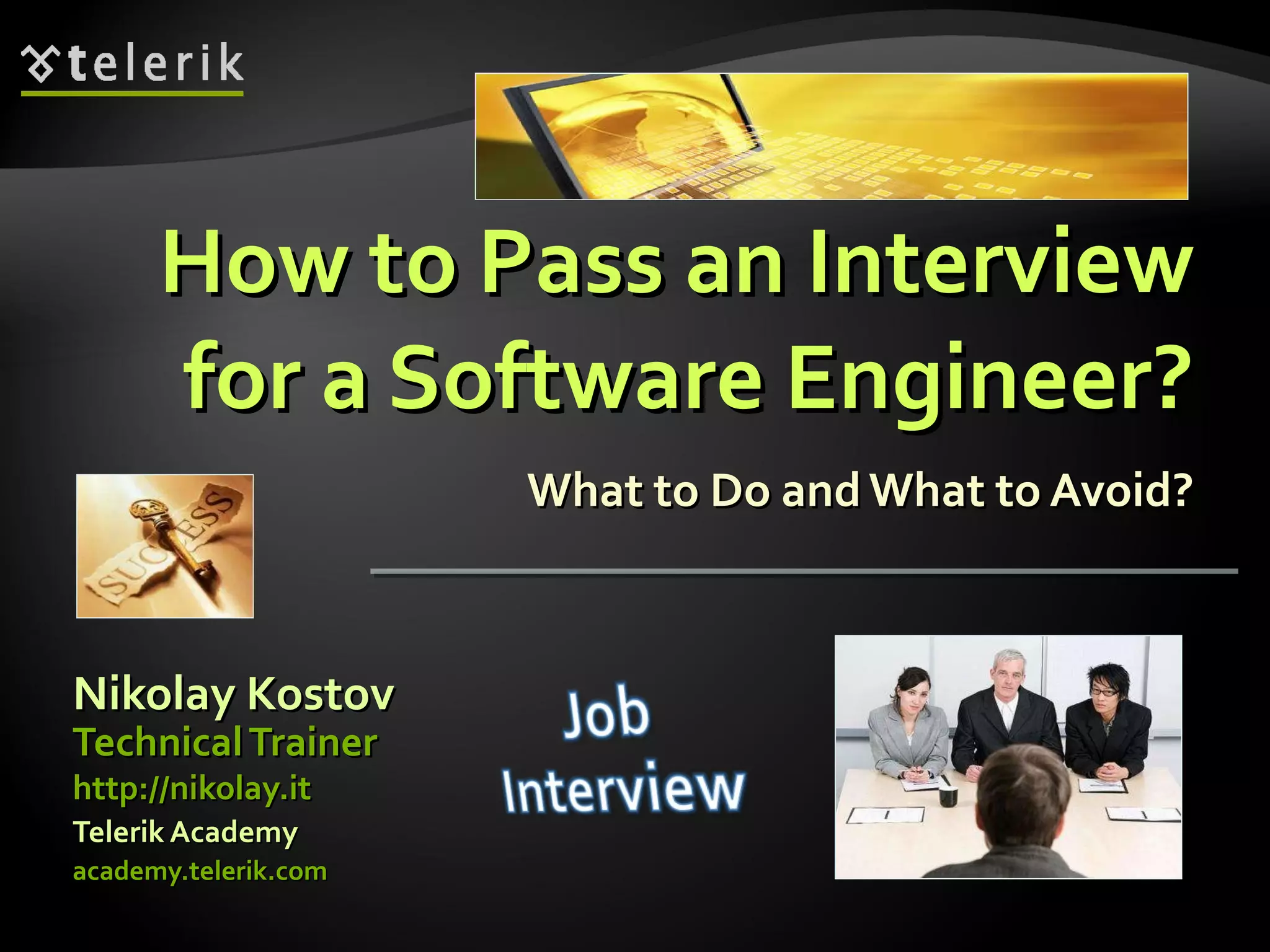 How to Pass an InterviewHow to Pass an Interview
for a Software Engineer?for a Software Engineer?
What to Do andWhat to Avoid?What to Do andWhat to Avoid?
Nikolay KostovNikolay Kostov
academy.telerik.comacademy.telerik.com
TechnicalTrainerTechnicalTrainer
http://nikolay.ithttp://nikolay.it
Telerik AcademyTelerik Academy
 
