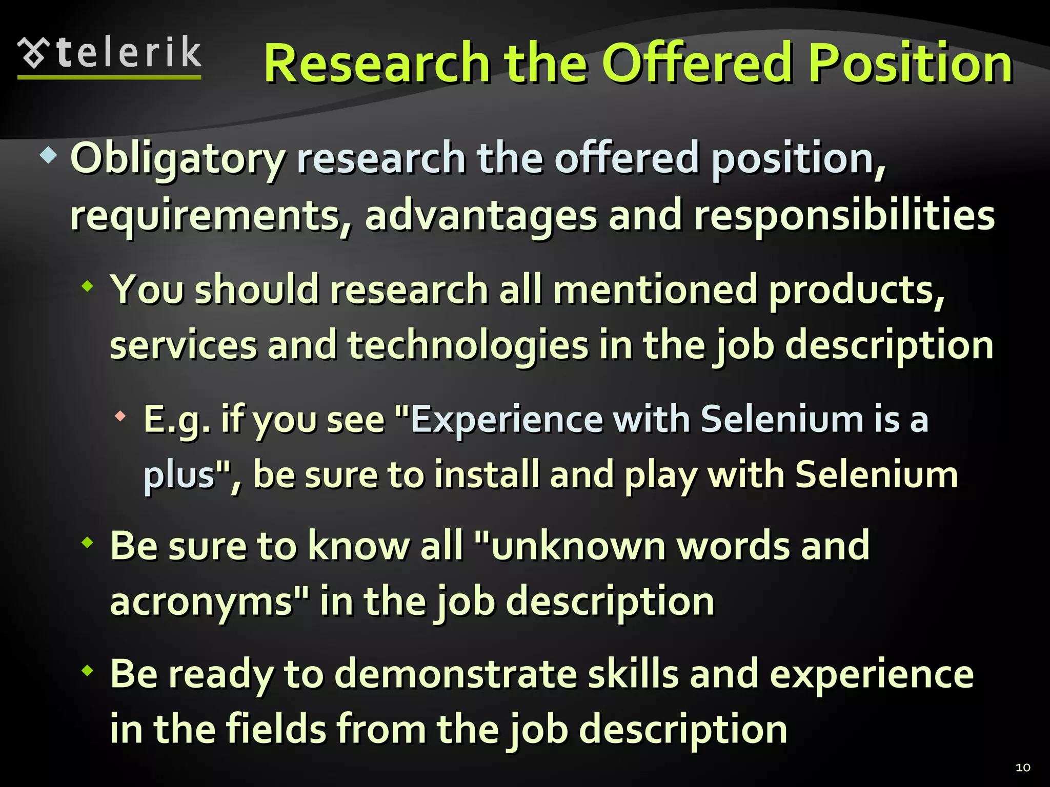 Research the Offered PositionResearch the Offered Position
 ObligatoryObligatory research the offered positionresearch the offered position,,
requirements, advantages and responsibilitiesrequirements, advantages and responsibilities
 You should research all mentioned products,You should research all mentioned products,
services and technologies in the job descriptionservices and technologies in the job description
 E.g. if you see "E.g. if you see "Experience with Selenium is aExperience with Selenium is a
plusplus", be sure to install and play with Selenium", be sure to install and play with Selenium
 Be sure to know all "unknown words andBe sure to know all "unknown words and
acronyms" in the job descriptionacronyms" in the job description
 Be ready to demonstrate skills and experienceBe ready to demonstrate skills and experience
in the fields from the job descriptionin the fields from the job description
10
 