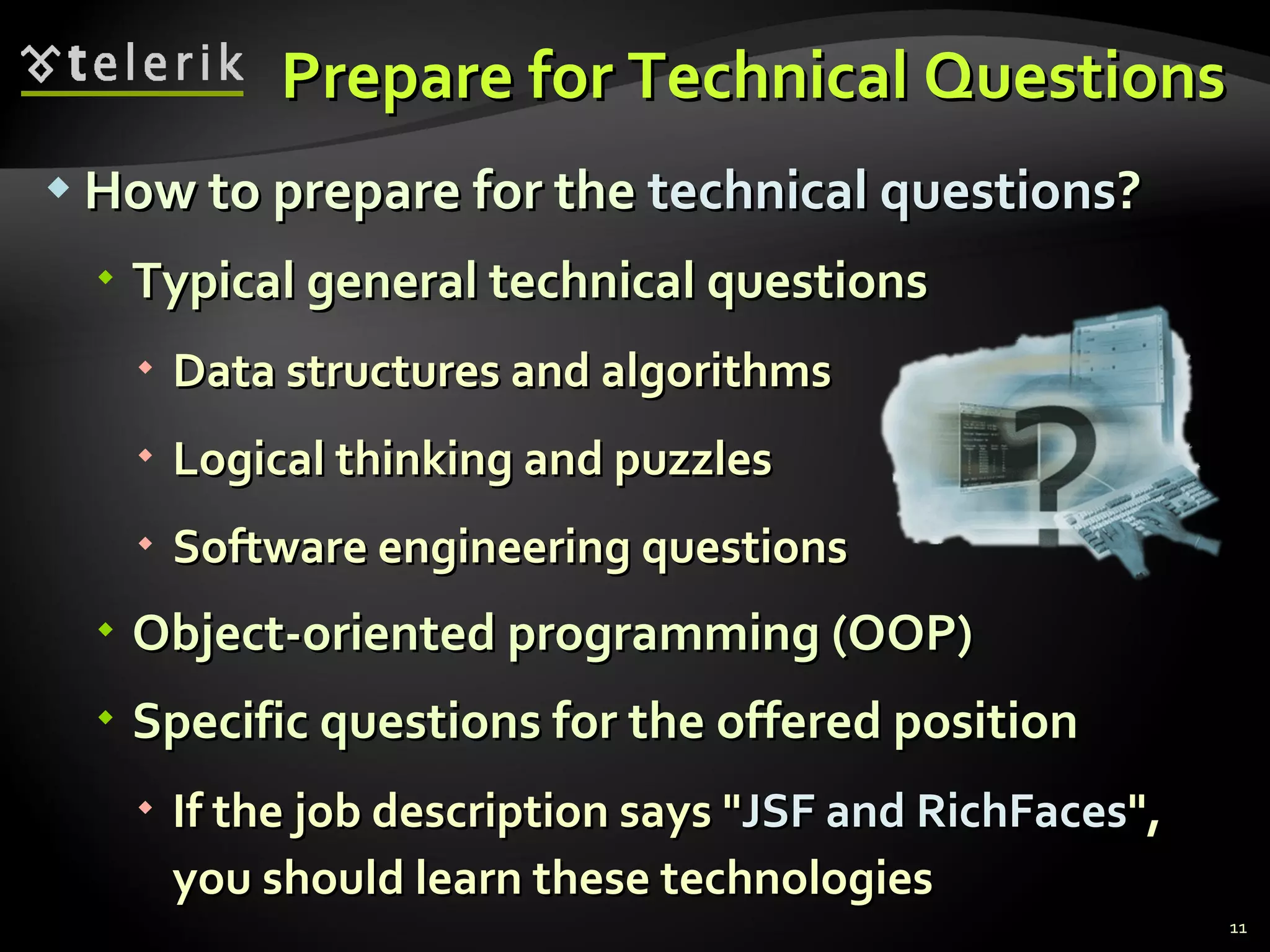 Prepare for Technical QuestionsPrepare for Technical Questions
 How to prepare for theHow to prepare for the technical questionstechnical questions??
 Typical general technical questionsTypical general technical questions
 Data structures and algorithmsData structures and algorithms
 Logical thinking and puzzlesLogical thinking and puzzles
 Software engineering questionsSoftware engineering questions
 Object-oriented programming (OOP)Object-oriented programming (OOP)
 Specific questions for the offered positionSpecific questions for the offered position
 If the job description says "If the job description says "JSF and RichFacesJSF and RichFaces",",
you should learn these technologiesyou should learn these technologies
11
 
