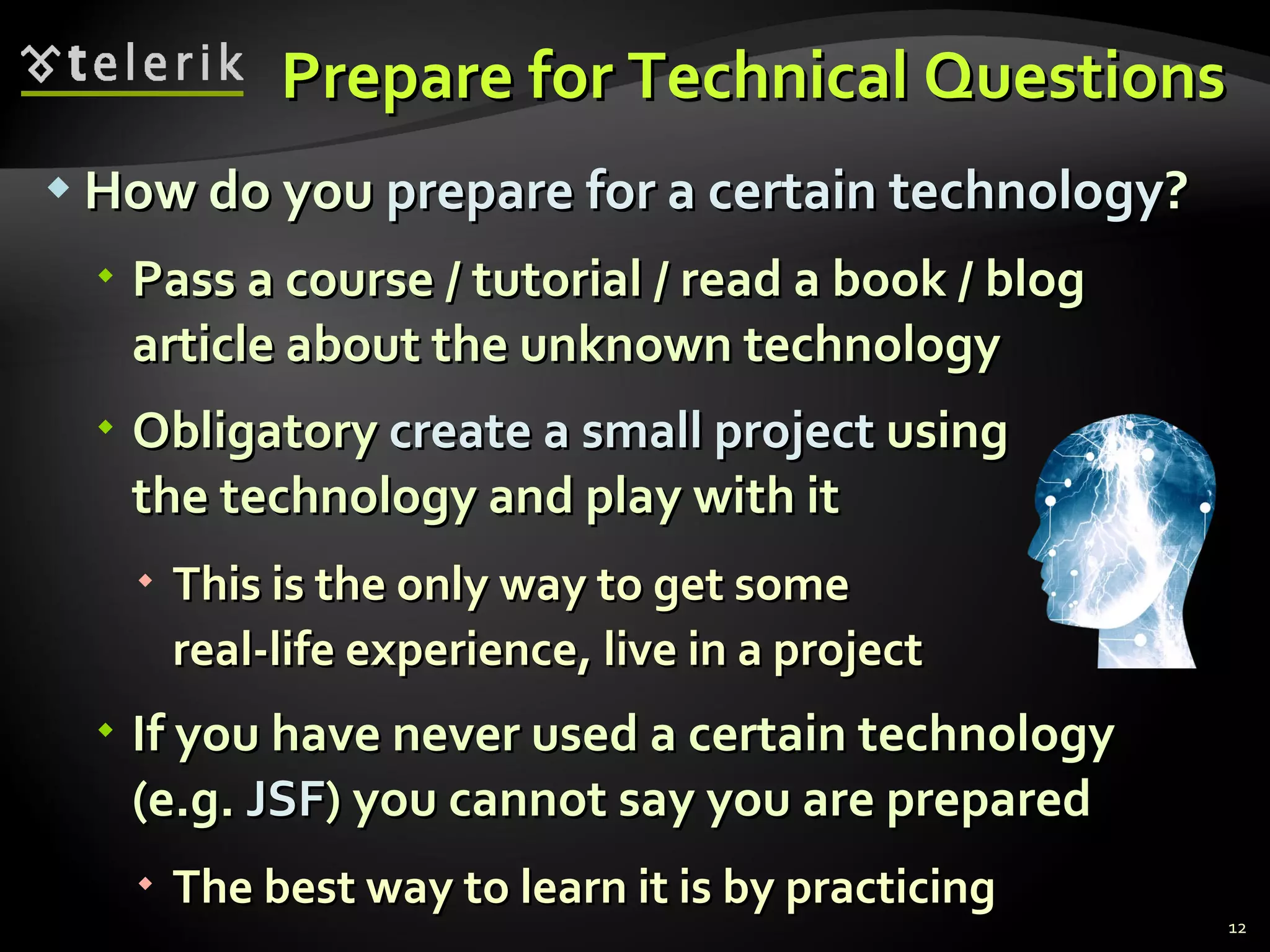 Prepare for Technical QuestionsPrepare for Technical Questions
 How do youHow do you prepare for a certain technologyprepare for a certain technology??
 Pass a course / tutorial / read a book / blogPass a course / tutorial / read a book / blog
article about the unknown technologyarticle about the unknown technology
 ObligatoryObligatory create a small projectcreate a small project usingusing
the technology and play with itthe technology and play with it
 This is the only way to get someThis is the only way to get some
real-life experience, live in a projectreal-life experience, live in a project
 If you have never used a certain technologyIf you have never used a certain technology
(e.g.(e.g. JSFJSF) you cannot say you are prepared) you cannot say you are prepared
 The best way to learn it is by practicingThe best way to learn it is by practicing
12
 
