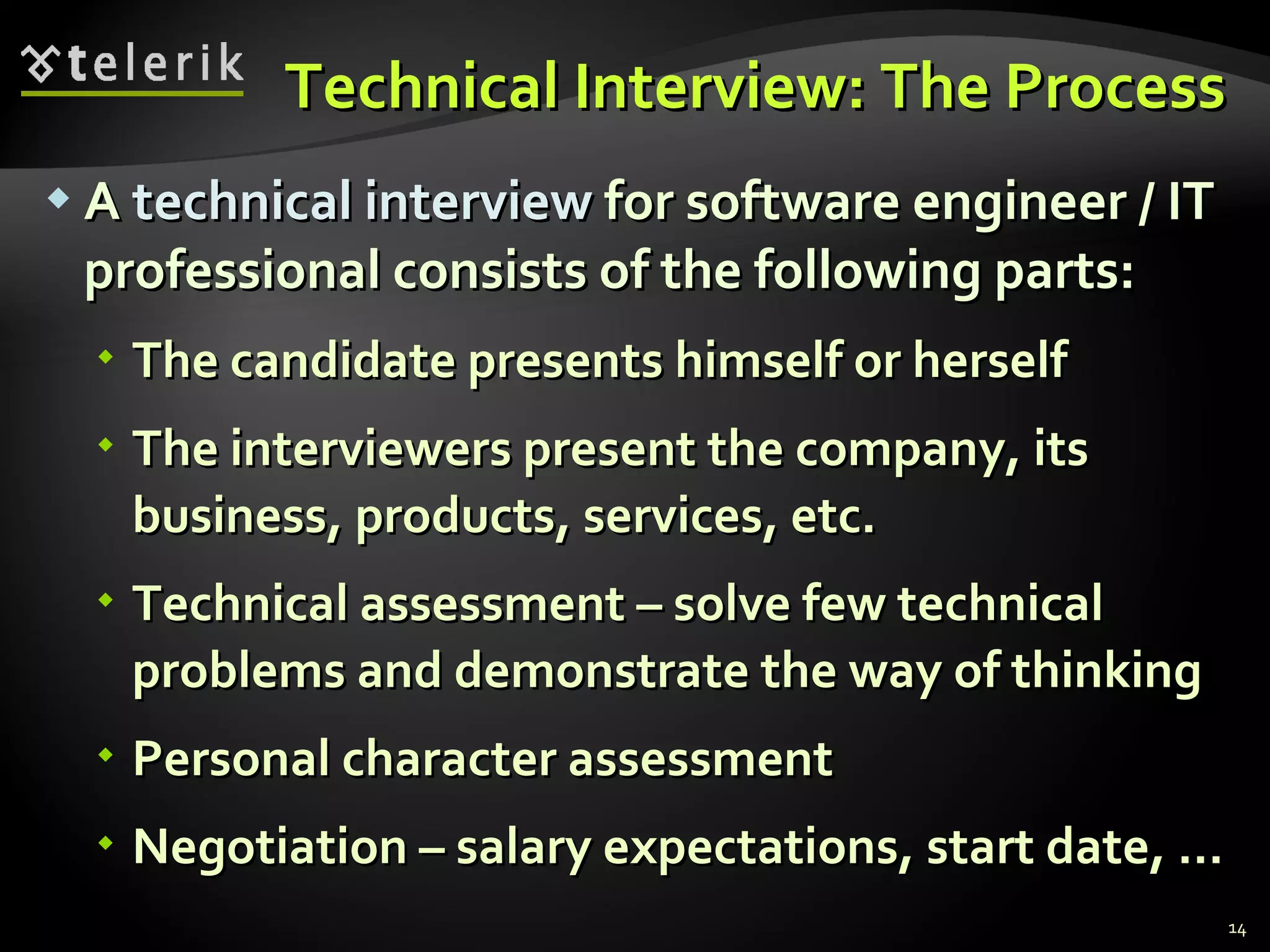 Technical Interview: The ProcessTechnical Interview: The Process
 AA technical interviewtechnical interview for software engineer / ITfor software engineer / IT
professional consists of the following parts:professional consists of the following parts:
 The candidate presents himself or herselfThe candidate presents himself or herself
 The interviewers present the company, itsThe interviewers present the company, its
business, products, services, etc.business, products, services, etc.
 Technical assessment – solve few technicalTechnical assessment – solve few technical
problems and demonstrate the way of thinkingproblems and demonstrate the way of thinking
 Personal character assessmentPersonal character assessment
 Negotiation – salary expectations, start date, …Negotiation – salary expectations, start date, …
14
 