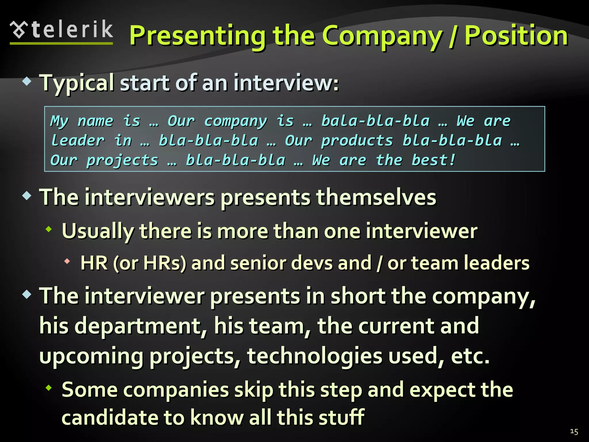 Presenting the Company / PositionPresenting the Company / Position
 TypicalTypical start of an interviewstart of an interview::
 The interviewers presents themselvesThe interviewers presents themselves
 Usually there is more than one interviewerUsually there is more than one interviewer
 HR (or HRs) and senior devs and / or team leadersHR (or HRs) and senior devs and / or team leaders
 The interviewer presents in short the company,The interviewer presents in short the company,
his department, his team, the current andhis department, his team, the current and
upcoming projects, technologies used, etc.upcoming projects, technologies used, etc.
 Some companies skip this step and expect theSome companies skip this step and expect the
candidate to know all this stuffcandidate to know all this stuff 15
My name is … Our company is … bala-bla-bla … We areMy name is … Our company is … bala-bla-bla … We are
leader in … bla-bla-bla … Our products bla-bla-bla …leader in … bla-bla-bla … Our products bla-bla-bla …
Our projects … bla-bla-bla … We are the best!Our projects … bla-bla-bla … We are the best!
 