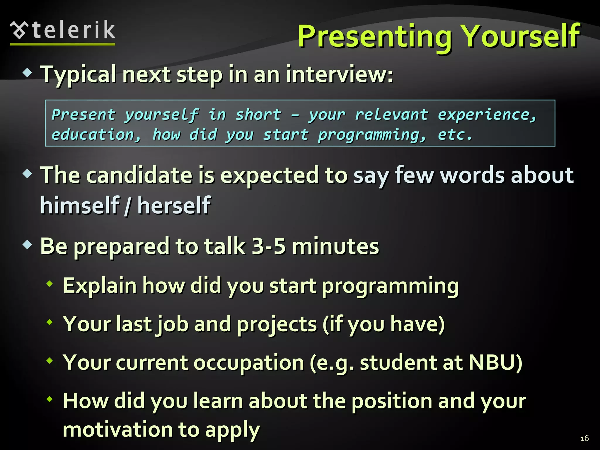 Presenting YourselfPresenting Yourself
 Typical next step in an interview:Typical next step in an interview:
 The candidate is expected toThe candidate is expected to say few words aboutsay few words about
himself / herselfhimself / herself
 Be prepared to talkBe prepared to talk 33--55 minutesminutes
 Explain how did you start programmingExplain how did you start programming
 Your last job and projects (if you have)Your last job and projects (if you have)
 Your current occupation (e.g. student at NBU)Your current occupation (e.g. student at NBU)
 How did you learn about the position and yourHow did you learn about the position and your
motivation to applymotivation to apply 16
Present yourself in short – your relevant experience,Present yourself in short – your relevant experience,
education, how did you start programming, etc.education, how did you start programming, etc.
 